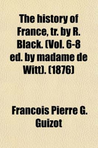 Cover of The History of France, Tr. by R. Black. (Vol. 6-8 Ed. by Madame de Witt). Volume 6-8