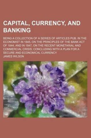 Cover of Capital, Currencynd Banking; Being a Collection of a Series of Articles Pub. in the Economist in 1845, on the Principles of the Bank Act of 1844