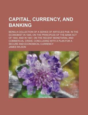 Book cover for Capital, Currencynd Banking; Being a Collection of a Series of Articles Pub. in the Economist in 1845, on the Principles of the Bank Act of 1844