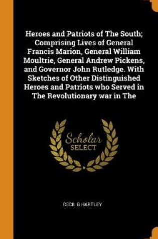 Cover of Heroes and Patriots of the South; Comprising Lives of General Francis Marion, General William Moultrie, General Andrew Pickens, and Governor John Rutledge. with Sketches of Other Distinguished Heroes and Patriots Who Served in the Revolutionary War in the