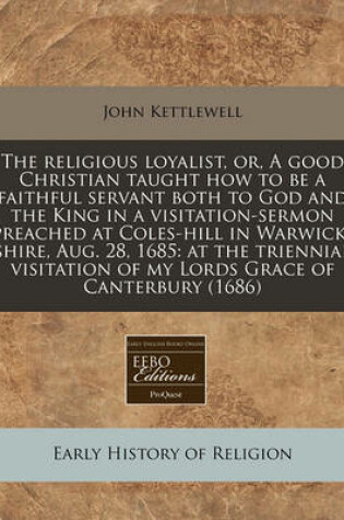 Cover of The Religious Loyalist, Or, a Good Christian Taught How to Be a Faithful Servant Both to God and the King in a Visitation-Sermon Preached at Coles-Hill in Warwick-Shire, Aug. 28, 1685