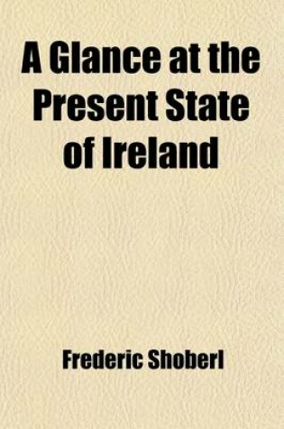 Cover of A Glance at the Present State of Ireland; With Reflections on the Absolute Necessity of a Complete and Effective Emancipation and a Summary of the Civil Regulations of the Roman Catholic Church in the Austrian Dominions and in France