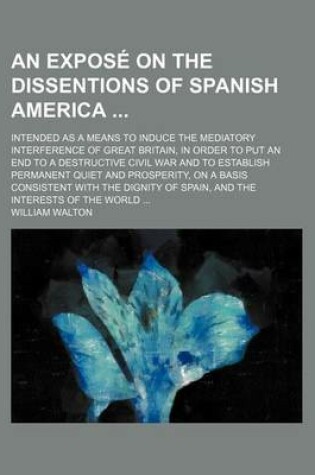 Cover of An Expose on the Dissentions of Spanish America; Intended as a Means to Induce the Mediatory Interference of Great Britain, in Order to Put an End to a Destructive Civil War and to Establish Permanent Quiet and Prosperity, on a Basis Consistent with the