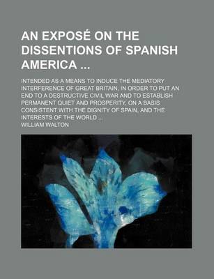 Book cover for An Expose on the Dissentions of Spanish America; Intended as a Means to Induce the Mediatory Interference of Great Britain, in Order to Put an End to a Destructive Civil War and to Establish Permanent Quiet and Prosperity, on a Basis Consistent with the