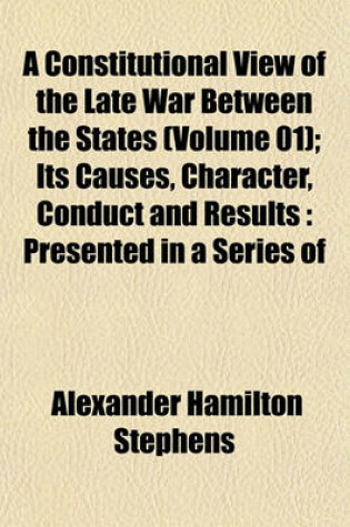 Cover of A Constitutional View of the Late War Between the States (Volume 01); Its Causes, Character, Conduct and Results