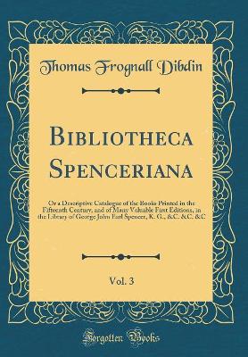 Book cover for Bibliotheca Spenceriana, Vol. 3: Or a Descriptive Catalogue of the Books Printed in the Fifteenth Century, and of Many Valuable First Editions, in the Library of George John Earl Spencer, K. G., &C. &C. &C (Classic Reprint)