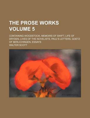 Book cover for The Prose Works Volume 5; Containing Woodstock, Memoirs of Swift, Life of Dryden, Lives of the Novelists, Paul's Letters, Goetz of Berlichingen, Essay