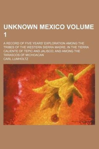 Cover of Unknown Mexico Volume 1; A Record of Five Years' Exploration Among the Tribes of the Western Sierra Madre in the Tierra Caliente of Tepic and Jalisco and Among the Tarascos of Michoacan