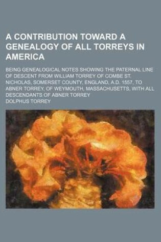 Cover of A Contribution Toward a Genealogy of All Torreys in America; Being Genealogical Notes Showing the Paternal Line of Descent from William Torrey of Combe St. Nicholas, Somerset County, England, A.D. 1557, to Abner Torrey, of Weymouth, Massachusetts, with Al