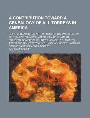 Book cover for A Contribution Toward a Genealogy of All Torreys in America; Being Genealogical Notes Showing the Paternal Line of Descent from William Torrey of Combe St. Nicholas, Somerset County, England, A.D. 1557, to Abner Torrey, of Weymouth, Massachusetts, with Al