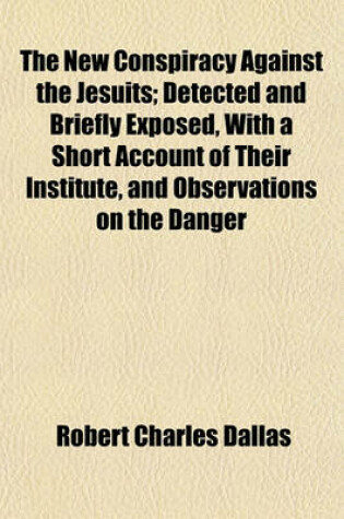 Cover of The New Conspiracy Against the Jesuits; Detected and Briefly Exposed, with a Short Account of Their Institute, and Observations on the Danger