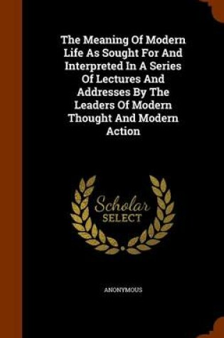 Cover of The Meaning of Modern Life as Sought for and Interpreted in a Series of Lectures and Addresses by the Leaders of Modern Thought and Modern Action