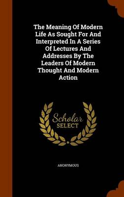 Book cover for The Meaning of Modern Life as Sought for and Interpreted in a Series of Lectures and Addresses by the Leaders of Modern Thought and Modern Action