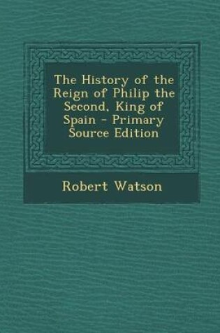Cover of The History of the Reign of Philip the Second, King of Spain - Primary Source Edition