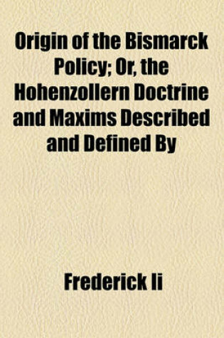 Cover of Origin of the Bismarck Policy; Or, the Hohenzollern Doctrine and Maxims Described and Defined by