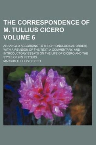 Cover of The Correspondence of M. Tullius Cicero Volume 6; Arranged According to Its Chronological Order with a Revision of the Text, a Commentary, and Introductory Essays on the Life of Cicero and the Style of His Letters