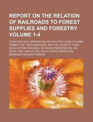 Book cover for Report on the Relation of Railroads to Forest Supplies and Forestry Volume 1-4; Together with Appendices on the Structure of Some Timber Ties, Their Behavior, and the Cause of Their Decay in the Road Bed, on Wood Preservation, on Metal Ties, and on the Use