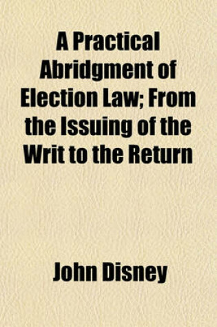 Cover of A Practical Abridgment of Election Law; From the Issuing of the Writ to the Return