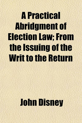 Book cover for A Practical Abridgment of Election Law; From the Issuing of the Writ to the Return