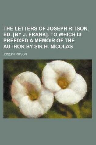 Cover of The Letters of Joseph Ritson, Ed. [By J. Frank]. to Which Is Prefixed a Memoir of the Author by Sir H. Nicolas (Volume 1)