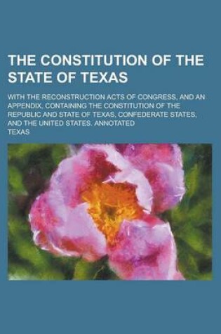 Cover of The Constitution of the State of Texas; With the Reconstruction Acts of Congress, and an Appendix, Containing the Constitution of the Republic and Sta
