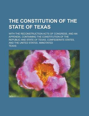 Book cover for The Constitution of the State of Texas; With the Reconstruction Acts of Congress, and an Appendix, Containing the Constitution of the Republic and Sta