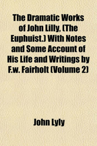 Cover of The Dramatic Works of John Lilly, (the Euphuist.) with Notes and Some Account of His Life and Writings by F.W. Fairholt (Volume 2)