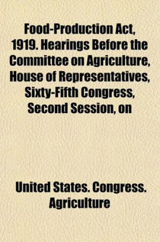 Cover of Food-Production ACT, 1919. Hearings Before the Committee on Agriculture, House of Representatives, Sixty-Fifth Congress, Second Session, on