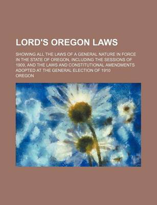 Book cover for Lord's Oregon Laws; Showing All the Laws of a General Nature in Force in the State of Oregon, Including the Sessions of 1909, and the Laws and Constitutional Amendments Adopted at the General Election of 1910