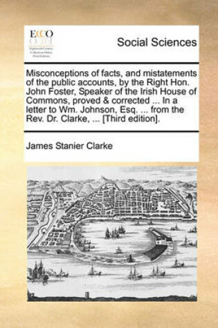 Cover of Misconceptions of Facts, and Mistatements of the Public Accounts, by the Right Hon. John Foster, Speaker of the Irish House of Commons, Proved & Corrected ... in a Letter to Wm. Johnson, Esq. ... from the REV. Dr. Clarke, ... [Third Edition].