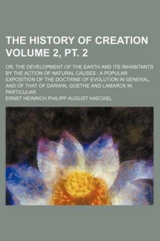 Cover of The History of Creation Volume 2, PT. 2; Or, the Development of the Earth and Its Inhabitants by the Action of Natural Causes a Popular Exposition of the Doctrine of Evolution in General, and of That of Darwin, Goethe and Lamarck in Particular