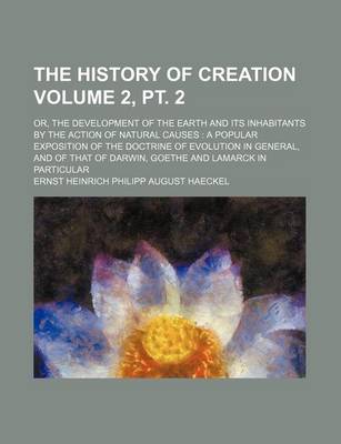 Book cover for The History of Creation Volume 2, PT. 2; Or, the Development of the Earth and Its Inhabitants by the Action of Natural Causes a Popular Exposition of the Doctrine of Evolution in General, and of That of Darwin, Goethe and Lamarck in Particular
