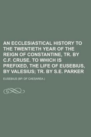 Cover of An Ecclesiastical History to the Twentieth Year of the Reign of Constantine, Tr. by C.F. Cruse. to Which Is Prefixed, the Life of Eusebius, by Valesius; Tr. by S.E. Parker