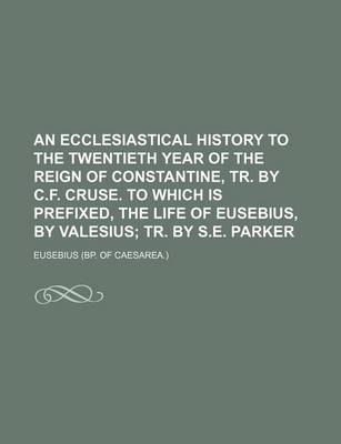 Book cover for An Ecclesiastical History to the Twentieth Year of the Reign of Constantine, Tr. by C.F. Cruse. to Which Is Prefixed, the Life of Eusebius, by Valesius; Tr. by S.E. Parker