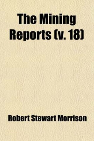 Cover of The Mining Reports (Volume 18); A Series Containing the Cases on the Law of Mines Found in the American and English Reports, Arranged Alphabetically by Subjects, with Notes and References