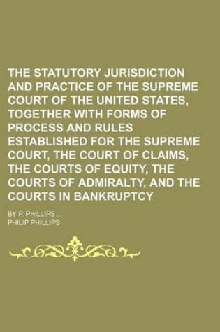 Cover of The Statutory Jurisdiction and Practice of the Supreme Court of the United States, Together with Forms of Process and Rules Established for the Supreme Court, the Court of Claims, the Courts of Equity, the Courts of Admiralty, and the