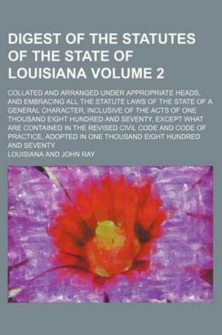 Cover of Digest of the Statutes of the State of Louisiana Volume 2; Collated and Arranged Under Appropriate Heads, and Embracing All the Statute Laws of the State of a General Character, Inclusive of the Acts of One Thousand Eight Hundred and Seventy, Except What