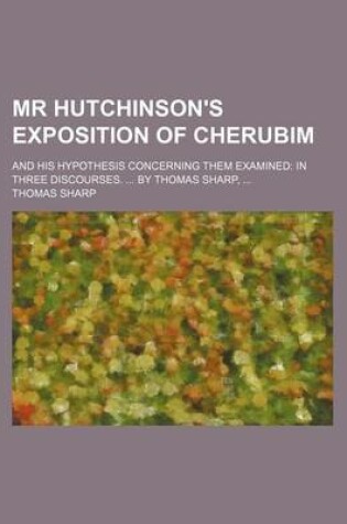 Cover of MR Hutchinson's Exposition of Cherubim; And His Hypothesis Concerning Them Examined in Three Discourses. by Thomas Sharp