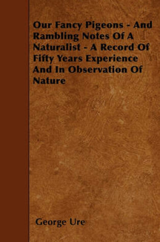 Cover of Our Fancy Pigeons - And Rambling Notes Of A Naturalist - A Record Of Fifty Years Experience And In Observation Of Nature