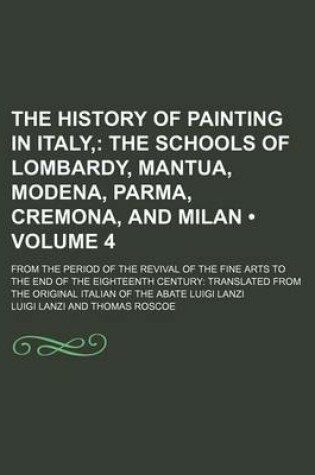 Cover of The History of Painting in Italy, (Volume 4); The Schools of Lombardy, Mantua, Modena, Parma, Cremona, and Milan. from the Period of the Revival of the Fine Arts to the End of the Eighteenth Century Translated from the Original Italian of the Abate Luigi Lanzi