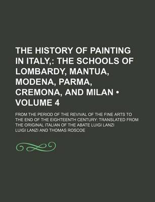 Book cover for The History of Painting in Italy, (Volume 4); The Schools of Lombardy, Mantua, Modena, Parma, Cremona, and Milan. from the Period of the Revival of the Fine Arts to the End of the Eighteenth Century Translated from the Original Italian of the Abate Luigi Lanzi