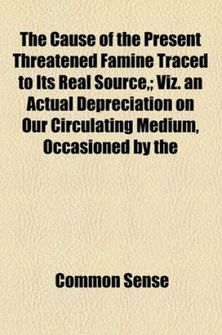 Cover of The Cause of the Present Threatened Famine Traced to Its Real Source; Viz. an Actual Depreciation on Our Circulating Medium, Occasioned by the