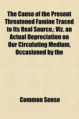 Book cover for The Cause of the Present Threatened Famine Traced to Its Real Source; Viz. an Actual Depreciation on Our Circulating Medium, Occasioned by the