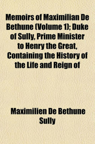 Cover of Memoirs of Maximilian de Bethune, Duke of Sully, Prime Minister to Henry the Great Volume 1; Containing the History of the Life and Reign of That Monarch, and His Own Administration Under Him
