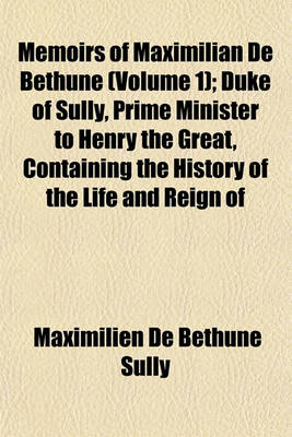 Book cover for Memoirs of Maximilian de Bethune, Duke of Sully, Prime Minister to Henry the Great Volume 1; Containing the History of the Life and Reign of That Monarch, and His Own Administration Under Him