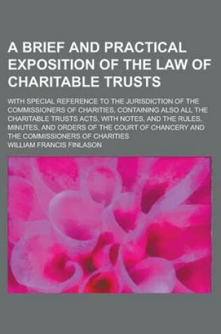 Cover of A Brief and Practical Exposition of the Law of Charitable Trusts; With Special Reference to the Jurisdiction of the Commissioners of Charities, Containing Also All the Charitable Trusts Acts, with Notes, and the Rules, Minutes, and Orders