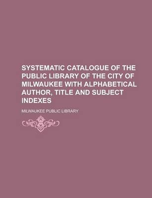 Book cover for Systematic Catalogue of the Public Library of the City of Milwaukee with Alphabetical Author, Title and Subject Indexes