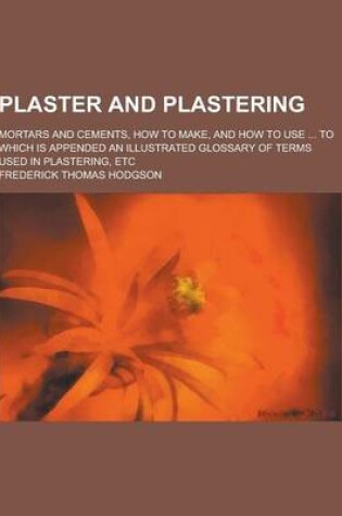 Cover of Plaster and Plastering; Mortars and Cements, How to Make, and How to Use ... to Which Is Appended an Illustrated Glossary of Terms Used in Plastering, Etc