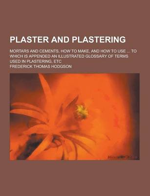 Book cover for Plaster and Plastering; Mortars and Cements, How to Make, and How to Use ... to Which Is Appended an Illustrated Glossary of Terms Used in Plastering, Etc