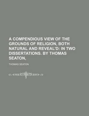 Book cover for A Compendious View of the Grounds of Religion, Both Natural and Reveal'd; In Two Dissertations. by Thomas Seaton